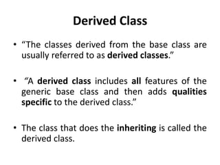 Derived Class
• “The classes derived from the base class are
  usually referred to as derived classes.”

• “A derived class includes all features of the
  generic base class and then adds qualities
  specific to the derived class.”

• The class that does the inheriting is called the
  derived class.
 