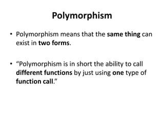 Polymorphism
• Polymorphism means that the same thing can
  exist in two forms.

• “Polymorphism is in short the ability to call
  different functions by just using one type of
  function call.”
 