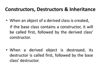 Constructors, Destructors & Inheritance
• When an object of a derived class is created,
  if the base class contains a constructor, it will
  be called first, followed by the derived class'
  constructor.

• When a derived object is destroyed, its
  destructor is called first, followed by the base
  class' destructor.
 