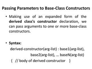 Passing Parameters to Base-Class Constructors
 • Making use of an expanded form of the
   derived class's constructor declaration, we
   can pass arguments to one or more base-class
   constructors.

 • Syntax:
    derived-constructor(arg-list) : base1(arg-list),
               base2(arg-list), … baseN(arg-list)
    { // body of derived constructor }
 