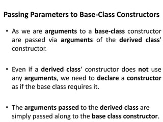Passing Parameters to Base-Class Constructors

• As we are arguments to a base-class constructor
  are passed via arguments of the derived class'
  constructor.

• Even if a derived class‘ constructor does not use
  any arguments, we need to declare a constructor
  as if the base class requires it.

• The arguments passed to the derived class are
  simply passed along to the base class constructor.
 