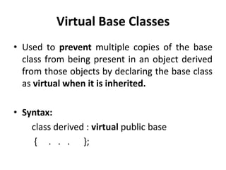 Virtual Base Classes
• Used to prevent multiple copies of the base
  class from being present in an object derived
  from those objects by declaring the base class
  as virtual when it is inherited.

• Syntax:
    class derived : virtual public base
     { . . . };
 