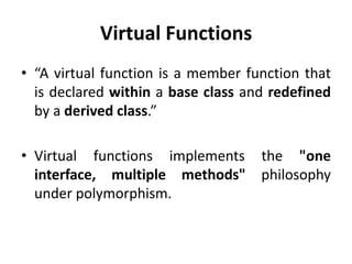 Virtual Functions
• “A virtual function is a member function that
  is declared within a base class and redefined
  by a derived class.”

• Virtual functions implements the "one
  interface, multiple methods" philosophy
  under polymorphism.
 