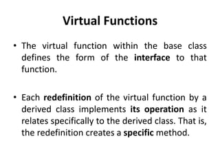 Virtual Functions
• The virtual function within the base class
  defines the form of the interface to that
  function.

• Each redefinition of the virtual function by a
  derived class implements its operation as it
  relates specifically to the derived class. That is,
  the redefinition creates a specific method.
 