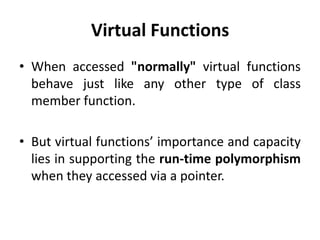 Virtual Functions
• When accessed "normally" virtual functions
  behave just like any other type of class
  member function.

• But virtual functions’ importance and capacity
  lies in supporting the run-time polymorphism
  when they accessed via a pointer.
 