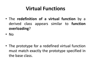 Virtual Functions
• The redefinition of a virtual function by a
  derived class appears similar to function
  overloading?
• No

• The prototype for a redefined virtual function
  must match exactly the prototype specified in
  the base class.
 