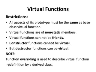 Virtual Functions
Restrictions:
• All aspects of its prototype must be the same as base
   class virtual function.
• Virtual functions are of non-static members.
• Virtual functions can not be friends.
• Constructor functions cannot be virtual.
• But destructor functions can be virtual.
NOTE:
Function overriding is used to describe virtual function
 redefinition by a derived class.
 