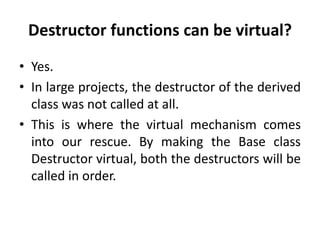 Destructor functions can be virtual?
• Yes.
• In large projects, the destructor of the derived
  class was not called at all.
• This is where the virtual mechanism comes
  into our rescue. By making the Base class
  Destructor virtual, both the destructors will be
  called in order.
 