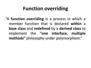 Function overriding
“A function overriding is a process in which a
  member function that is declared within a
  base class and redefined by a derived class to
  implement the "one interface, multiple
  methods" philosophy under polymorphism.”
 