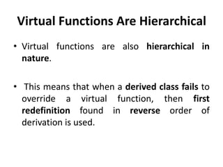 Virtual Functions Are Hierarchical
• Virtual functions are also hierarchical in
  nature.

• This means that when a derived class fails to
  override a virtual function, then first
  redefinition found in reverse order of
  derivation is used.
 