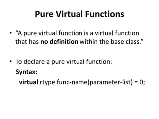 Pure Virtual Functions
• “A pure virtual function is a virtual function
  that has no definition within the base class.”

• To declare a pure virtual function:
  Syntax:
   virtual rtype func-name(parameter-list) = 0;
 