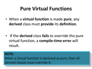 Pure Virtual Functions
• When a virtual function is made pure, any
  derived class must provide its definition.

• If the derived class fails to override the pure
  virtual function, a compile-time error will
  result.
NOTE:
When a virtual function is declared as pure, then all
derived classes must override it.
 