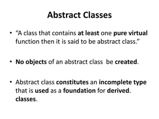 Abstract Classes
• “A class that contains at least one pure virtual
  function then it is said to be abstract class.”

• No objects of an abstract class be created.

• Abstract class constitutes an incomplete type
  that is used as a foundation for derived.
  classes.
 