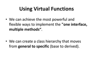 Using Virtual Functions
• We can achieve the most powerful and
  flexible ways to implement the "one interface,
  multiple methods“.

• We can create a class hierarchy that moves
  from general to specific (base to derived).
 
