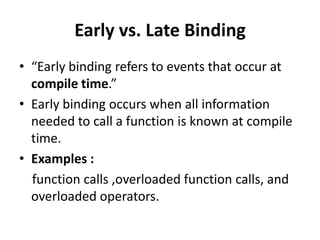 Early vs. Late Binding
• “Early binding refers to events that occur at
  compile time.”
• Early binding occurs when all information
  needed to call a function is known at compile
  time.
• Examples :
  function calls ,overloaded function calls, and
  overloaded operators.
 