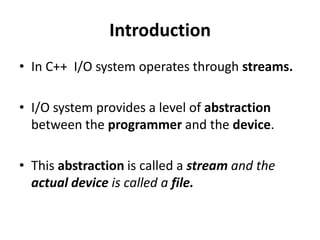 Introduction
• In C++ I/O system operates through streams.

• I/O system provides a level of abstraction
  between the programmer and the device.

• This abstraction is called a stream and the
  actual device is called a file.
 