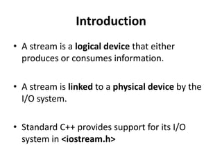 Introduction
• A stream is a logical device that either
  produces or consumes information.

• A stream is linked to a physical device by the
  I/O system.

• Standard C++ provides support for its I/O
  system in <iostream.h>
 