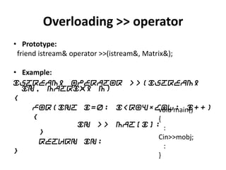Overloading >> operator
• Prototype:
 friend istream& operator >>(istream&, Matrix&);

• Example:
istream& operator >>(istream&
  in, Matrix& m)
{
     for(int i=0; i<row*col; i++)
                          void main()
     {                    {
             in >> Mat[i];
       }                    :
                          Cin>>mobj;
       return in;
                            :
}
                          }
 