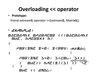Overloading << operator
• Prototype:
 friend ostream& operator <<(ostream&, Matrix&);

• Example:
ostream& operator <<(ostream&
  out, Matrix& m)
{
    for(int i=0; i<row; void main()
                          ++i)
{                       {
     for(int j=0; j<col; : j++)
                        cout<<mobj;
     {  out>> Mat[i][j] >> “t”
                           :
  ;  }
                        }
     out << endl;
 