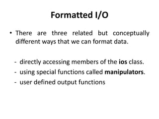 Formatted I/O
• There are three related but conceptually
  different ways that we can format data.

 - directly accessing members of the ios class.
 - using special functions called manipulators.
 - user defined output functions
 