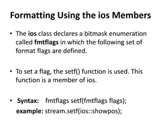 Formatting Using the ios Members
• The ios class declares a bitmask enumeration
  called fmtflags in which the following set of
  format flags are defined.

• To set a flag, the setf() function is used. This
  function is a member of ios.

• Syntax: fmtflags setf(fmtflags flags);
  example: stream.setf(ios::showpos);
 