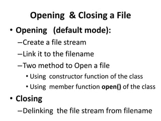 Opening & Closing a File
• Opening (default mode):
  –Create a file stream
  –Link it to the filename
  –Two method to Open a file
    • Using constructor function of the class
    • Using member function open() of the class
• Closing
  –Delinking the file stream from filename
 