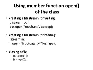 Using member function open()
              of the class
• creating a filestream for writing
  ofstream out;
  out.open(“result.txt”,ios::app);

• creating a filestream for reading
  ifstream in;
  in.open(“inputdata.txt”,ios::app);

• closing a file
   – out.close( );
   – in.close( );
 
