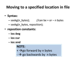 Moving to a specified location in file
• Syntax:
  – seekg(n_bytes);     //can be + or – n bytes
  – seekg(n_bytes, reposition);
• repostion constants:
  – ios::beg
  – ios::cur
  – ios::end
        NOTE:
        + go forward by n bytes
        -  go backwards by n bytes
 