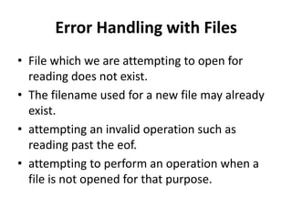 Error Handling with Files
• File which we are attempting to open for
  reading does not exist.
• The filename used for a new file may already
  exist.
• attempting an invalid operation such as
  reading past the eof.
• attempting to perform an operation when a
  file is not opened for that purpose.
 