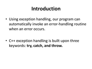 Introduction
• Using exception handling, our program can
  automatically invoke an error-handling routine
  when an error occurs.

• C++ exception handling is built upon three
  keywords: try, catch, and throw.
 