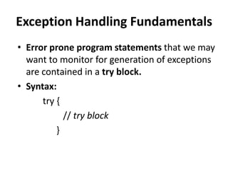 Exception Handling Fundamentals
• Error prone program statements that we may
  want to monitor for generation of exceptions
  are contained in a try block.
• Syntax:
      try {
            // try block
          }
 