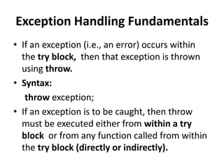 Exception Handling Fundamentals
• If an exception (i.e., an error) occurs within
  the try block, then that exception is thrown
  using throw.
• Syntax:
   throw exception;
• If an exception is to be caught, then throw
  must be executed either from within a try
  block or from any function called from within
  the try block (directly or indirectly).
 