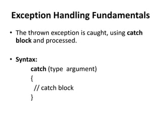 Exception Handling Fundamentals
• The thrown exception is caught, using catch
  block and processed.

• Syntax:
       catch (type argument)
       {
         // catch block
       }
 