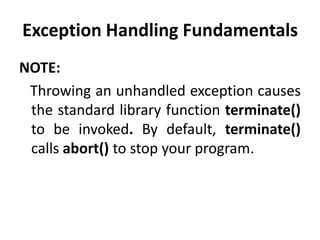 Exception Handling Fundamentals
NOTE:
 Throwing an unhandled exception causes
 the standard library function terminate()
 to be invoked. By default, terminate()
 calls abort() to stop your program.
 