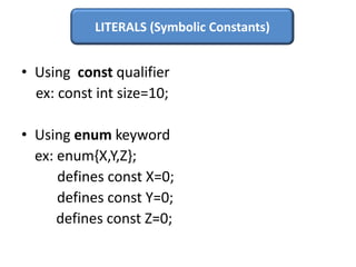 LITERALS (Symbolic Constants)


• Using const qualifier
  ex: const int size=10;

• Using enum keyword
  ex: enum{X,Y,Z};
      defines const X=0;
      defines const Y=0;
      defines const Z=0;
 