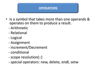 OPERATORS

• Is a symbol that takes more than one operands &
   operates on them to produce a result.
  - Arithmetic
  - Relational
  - Logical
  - Assignment
  - increment/Decrement
  - conditional
  - scope resolution(::)
  - special operators: new, delete, endl, setw
 