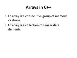 Arrays in C++
• An array is a consecutive group of memory
  locations.
• An array is a collection of similar data
  elements.
 