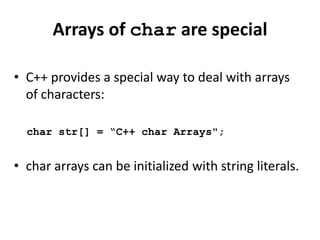 Arrays of char are special

• C++ provides a special way to deal with arrays
  of characters:

  char str[] = “C++ char Arrays";


• char arrays can be initialized with string literals.
 