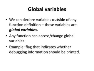 Global variables
• We can declare variables outside of any
  function definition – these variables are
  global variables.
• Any function can access/change global
  variables.
• Example: flag that indicates whether
  debugging information should be printed.
 