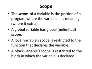Scope
• The scope of a variable is the portion of a
  program where the variable has meaning
  (where it exists).
• A global variable has global (unlimited)
  scope.
• A local variable’s scope is restricted to the
  function that declares the variable.
• A block variable’s scope is restricted to the
  block in which the variable is declared.
 