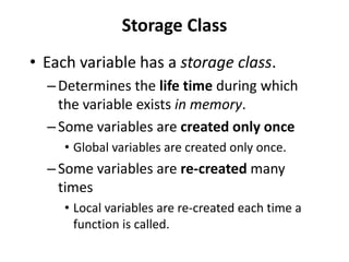 Storage Class
• Each variable has a storage class.
  – Determines the life time during which
    the variable exists in memory.
  – Some variables are created only once
     • Global variables are created only once.
  – Some variables are re-created many
    times
     • Local variables are re-created each time a
       function is called.
 