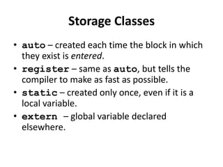 Storage Classes
• auto – created each time the block in which
  they exist is entered.
• register – same as auto, but tells the
  compiler to make as fast as possible.
• static – created only once, even if it is a
  local variable.
• extern – global variable declared
  elsewhere.
 