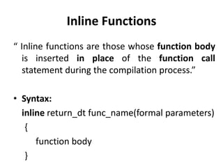 Inline Functions
“ Inline functions are those whose function body
   is inserted in place of the function call
   statement during the compilation process.”

• Syntax:
  inline return_dt func_name(formal parameters)
   {
      function body
   }
 