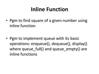 Inline Function
• Pgm to find square of a given number using
  inline function

• Pgm to implement queue with its basic
  operations: enqueue(), dequeue(), display()
  where queue_full() and queue_empty() are
  inline functions
 