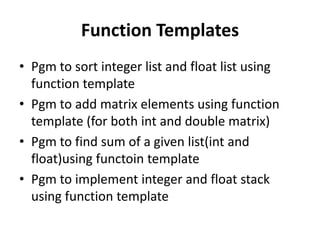 Function Templates
• Pgm to sort integer list and float list using
  function template
• Pgm to add matrix elements using function
  template (for both int and double matrix)
• Pgm to find sum of a given list(int and
  float)using functoin template
• Pgm to implement integer and float stack
  using function template
 