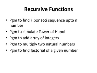Recursive Functions
• Pgm to find Fibonacci sequence upto n
  number
• Pgm to simulate Tower of Hanoi
• Pgm to add array of integers
• Pgm to multiply two natural numbers
• Pgm to find factorial of a given number
 
