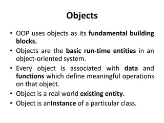 Objects
• OOP uses objects as its fundamental building
  blocks.
• Objects are the basic run-time entities in an
  object-oriented system.
• Every object is associated with data and
  functions which define meaningful operations
  on that object.
• Object is a real world existing entity.
• Object is anInstance of a particular class.
 
