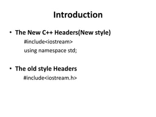 Introduction
• The New C++ Headers(New style)
     #include<iostream>
     using namespace std;


• The old style Headers
    #include<iostream.h>
 