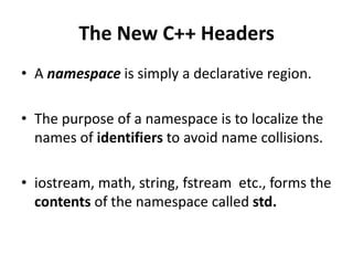 The New C++ Headers
• A namespace is simply a declarative region.

• The purpose of a namespace is to localize the
  names of identifiers to avoid name collisions.

• iostream, math, string, fstream etc., forms the
  contents of the namespace called std.
 