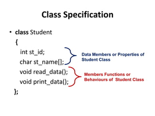 Class Specification
• class Student
   {
     int st_id;           Data Members or Properties of
                          Student Class
     char st_name[];
     void read_data();     Members Functions or
                           Behaviours of Student Class
     void print_data();
  };
 